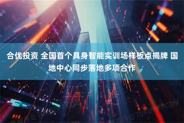 合优投资 全国首个具身智能实训场样板点揭牌 国地中心同步落地多项合作