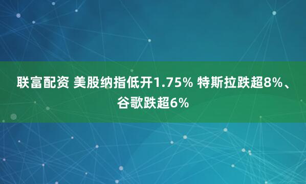 联富配资 美股纳指低开1.75% 特斯拉跌超8%、谷歌跌超6%