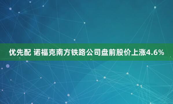 优先配 诺福克南方铁路公司盘前股价上涨4.6%