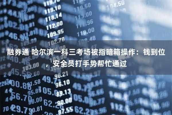 融券通 哈尔滨一科三考场被指暗箱操作：钱到位，安全员打手势帮忙通过