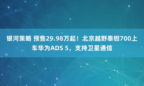 银河策略 预售29.98万起！北京越野泰钽700上车华为ADS 5，支持卫星通信
