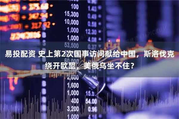 易投配资 史上第2次国事访问献给中国，斯洛伐克绕开欧盟，美俄乌坐不住？