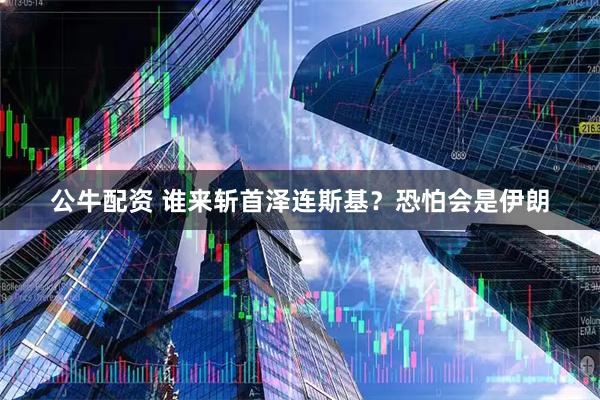 公牛配资 谁来斩首泽连斯基？恐怕会是伊朗