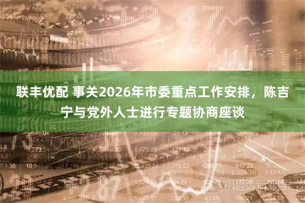 联丰优配 事关2026年市委重点工作安排，陈吉宁与党外人士进行专题协商座谈