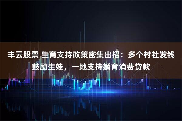 丰云股票 生育支持政策密集出招：多个村社发钱鼓励生娃，一地支持婚育消费贷款