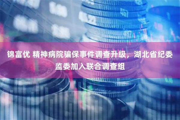 锦富优 精神病院骗保事件调查升级，湖北省纪委监委加入联合调查组