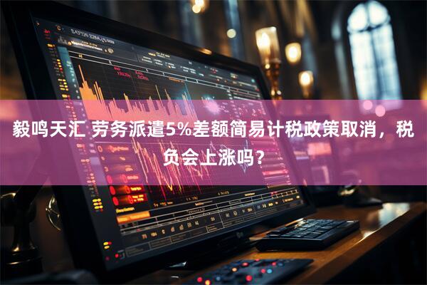 毅鸣天汇 劳务派遣5%差额简易计税政策取消，税负会上涨吗？