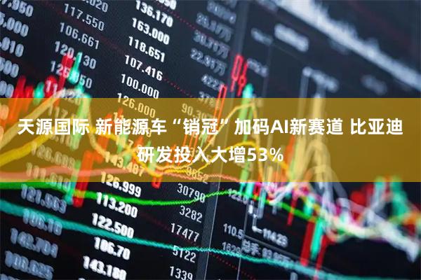 天源国际 新能源车“销冠”加码AI新赛道 比亚迪研发投入大增53%