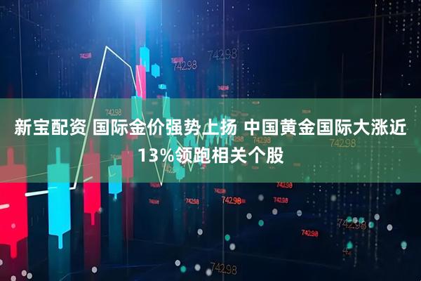 新宝配资 国际金价强势上扬 中国黄金国际大涨近13%领跑相关个股