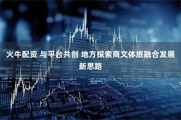火牛配资 与平台共创 地方探索商文体旅融合发展新思路