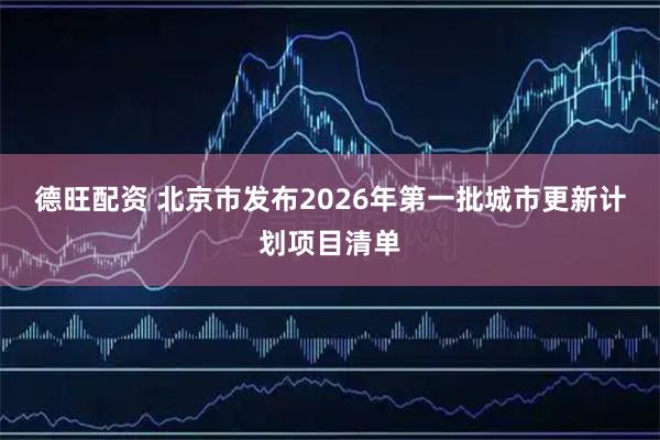 德旺配资 北京市发布2026年第一批城市更新计划项目清单