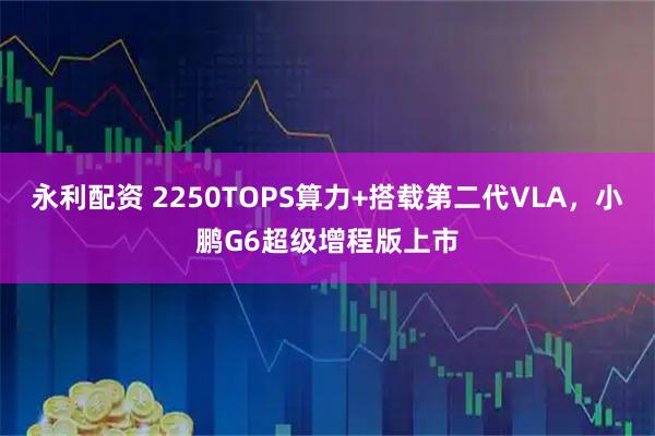 永利配资 2250TOPS算力+搭载第二代VLA，小鹏G6超级增程版上市