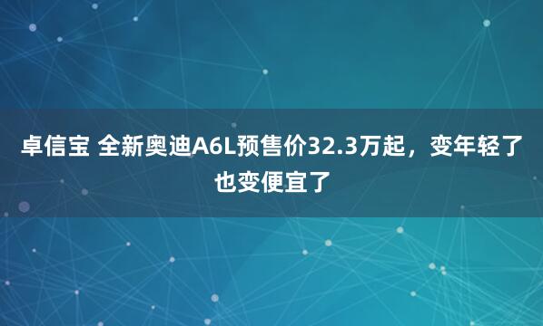 卓信宝 全新奥迪A6L预售价32.3万起，变年轻了也变便宜了