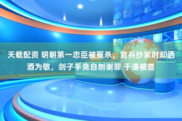 天载配资 明朝第一忠臣被冤杀,官兵抄家时却洒酒为敬,刽子手竟自刎谢罪 于谦被誉