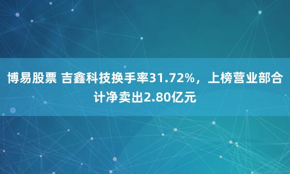 博易股票 吉鑫科技换手率31.72%，上榜营业部合计净卖出2.80亿元