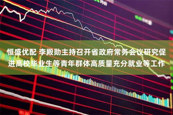 恒盛优配 李殿勋主持召开省政府常务会议研究促进高校毕业生等青年群体高质量充分就业等工作