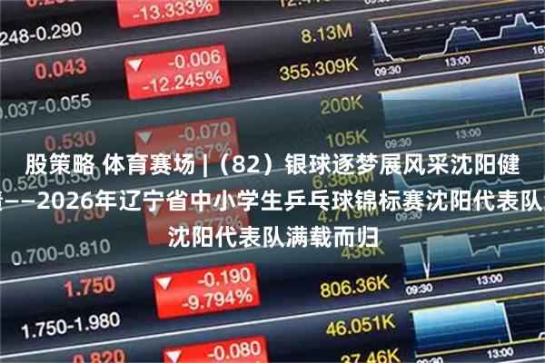 股策略 体育赛场 |（82）银球逐梦展风采沈阳健儿创佳绩——2026年辽宁省中小学生乒乓球锦标赛沈阳代表队满载而归