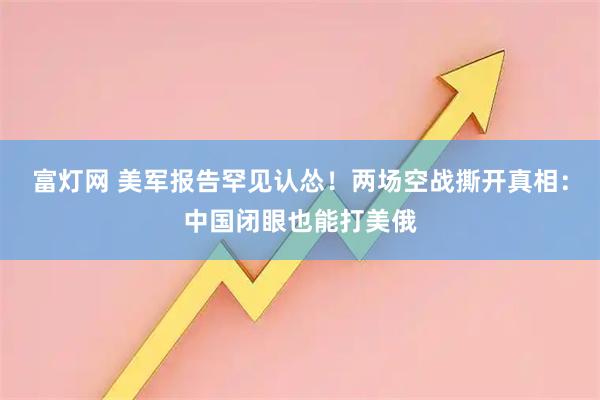 富灯网 美军报告罕见认怂！两场空战撕开真相：中国闭眼也能打美俄