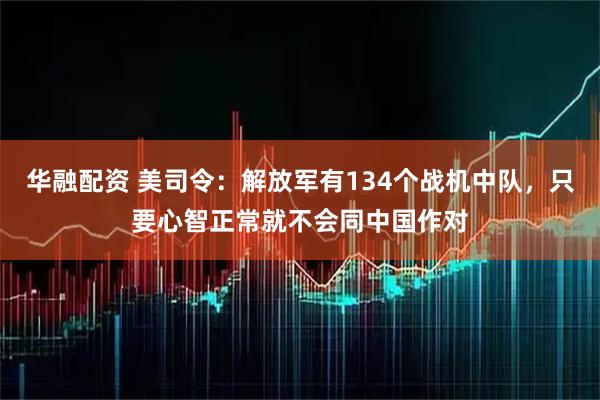华融配资 美司令：解放军有134个战机中队，只要心智正常就不会同中国作对