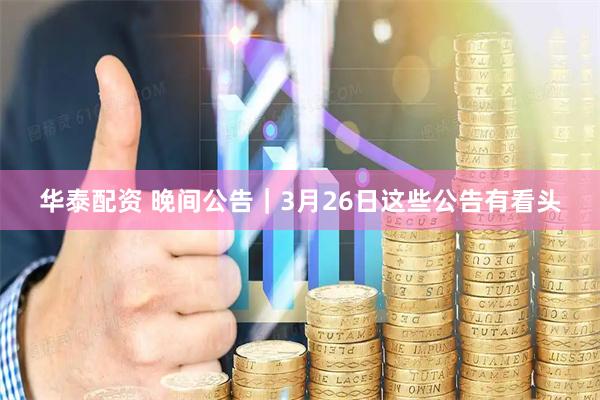 华泰配资 晚间公告|3月26日这些公告有看头