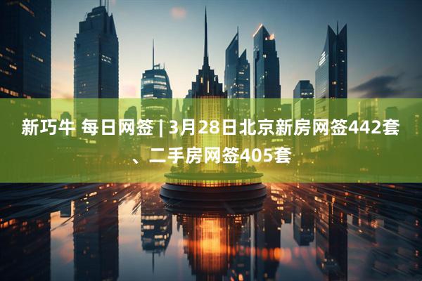 新巧牛 每日网签 | 3月28日北京新房网签442套、二手房网签405套