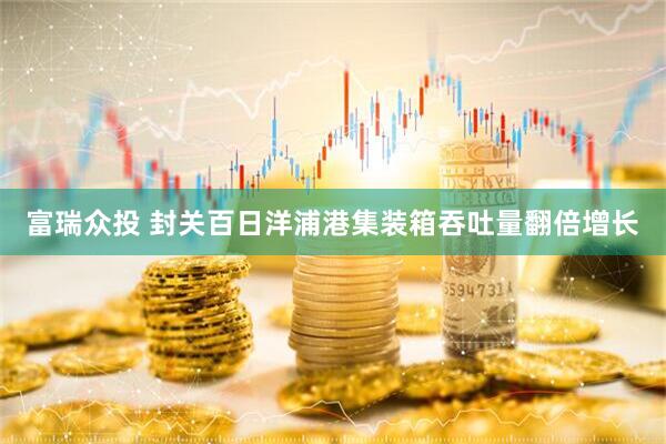 富瑞众投 封关百日洋浦港集装箱吞吐量翻倍增长
