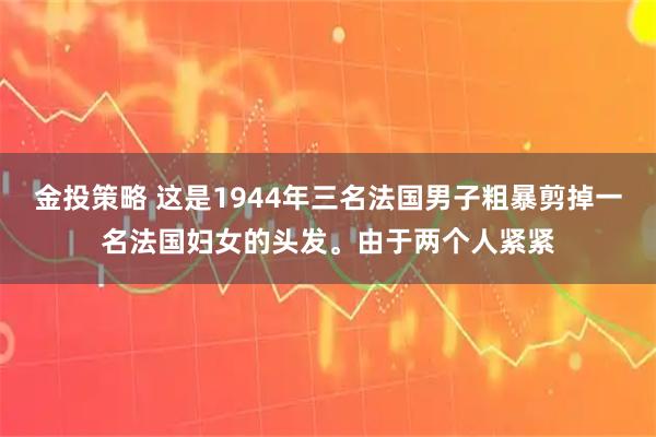 金投策略 这是1944年三名法国男子粗暴剪掉一名法国妇女的头发。由于两个人紧紧