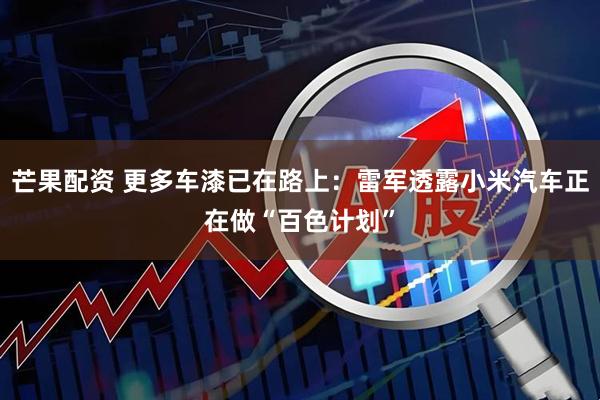 芒果配资 更多车漆已在路上：雷军透露小米汽车正在做“百色计划”
