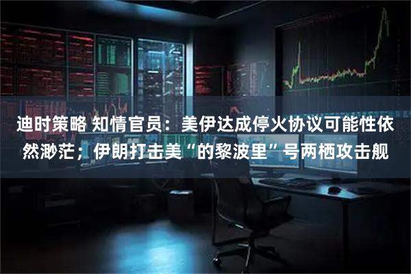 迪时策略 知情官员：美伊达成停火协议可能性依然渺茫；伊朗打击美“的黎波里”号两栖攻击舰