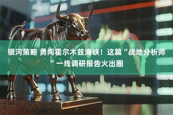 银河策略 勇闯霍尔木兹海峡！这篇“战地分析师”一线调研报告火出圈