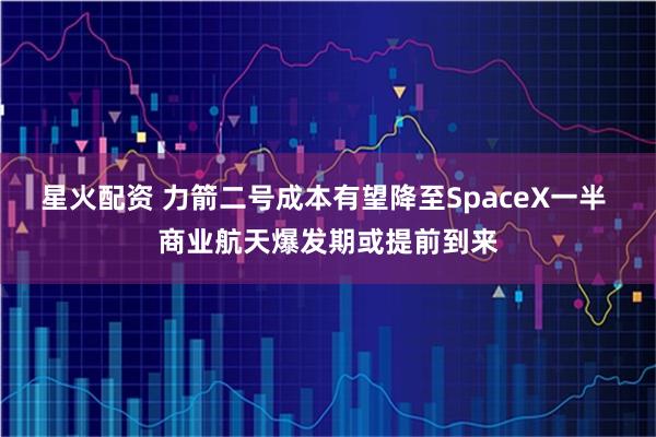 星火配资 力箭二号成本有望降至SpaceX一半 商业航天爆发期或提前到来