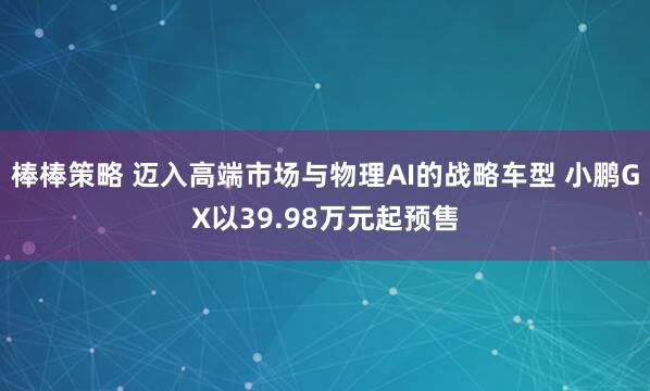 棒棒策略 迈入高端市场与物理AI的战略车型 小鹏GX以39.98万元起预售