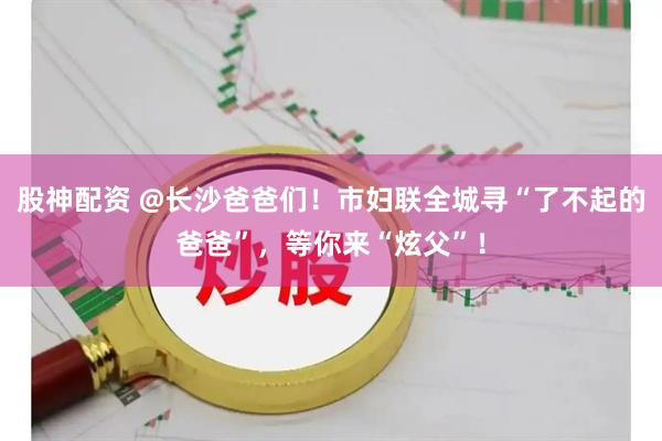 股神配资 @长沙爸爸们！市妇联全城寻“了不起的爸爸”，等你来“炫父”！
