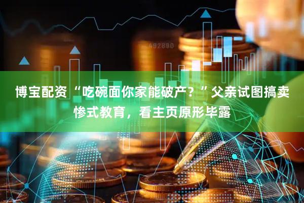 博宝配资 “吃碗面你家能破产？”父亲试图搞卖惨式教育，看主页原形毕露
