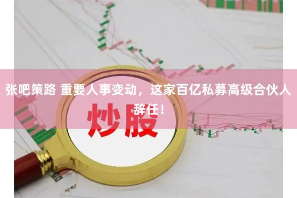 张吧策路 重要人事变动，这家百亿私募高级合伙人辞任！
