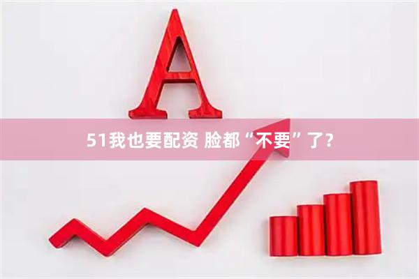 51我也要配资 脸都“不要”了？
