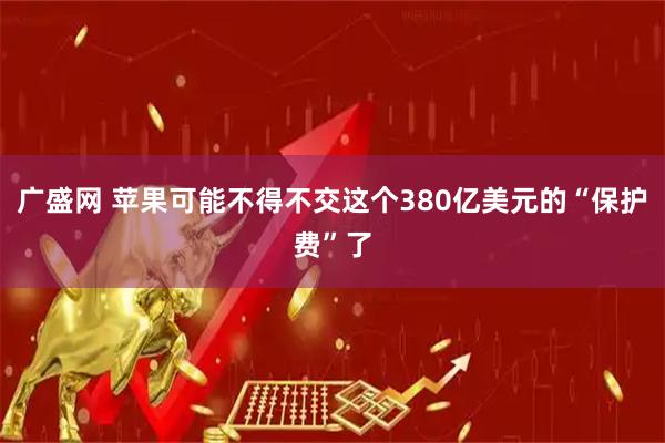 广盛网 苹果可能不得不交这个380亿美元的“保护费”了
