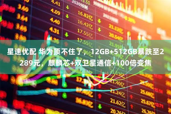星速优配 华为顶不住了，12GB+512GB暴跌至2289元，麒麟芯+双卫星通信+100倍变焦
