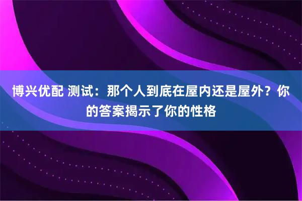 博兴优配 测试:那个人到底在屋内还是屋外?你的答案揭示了你的性格