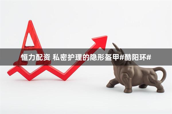 恒力配资 私密护理的隐形盔甲#酷阳环#