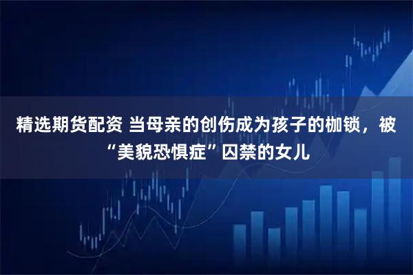精选期货配资 当母亲的创伤成为孩子的枷锁,被“美貌恐惧症”囚禁的女儿
