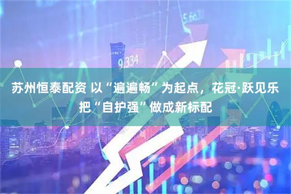 苏州恒泰配资 以“遍遍畅”为起点，花冠·跃见乐把“自护强”做成新标配