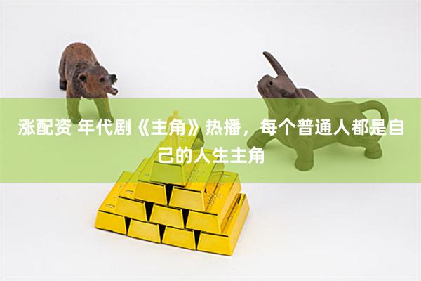 涨配资 年代剧《主角》热播，每个普通人都是自己的人生主角