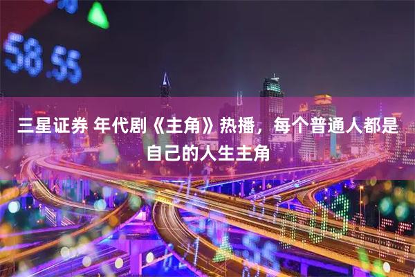 三星证券 年代剧《主角》热播，每个普通人都是自己的人生主角