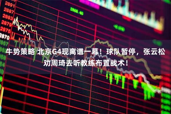 牛势策略 北京G4现离谱一幕!球队暂停,张云松劝周琦去听教练布置战术!
