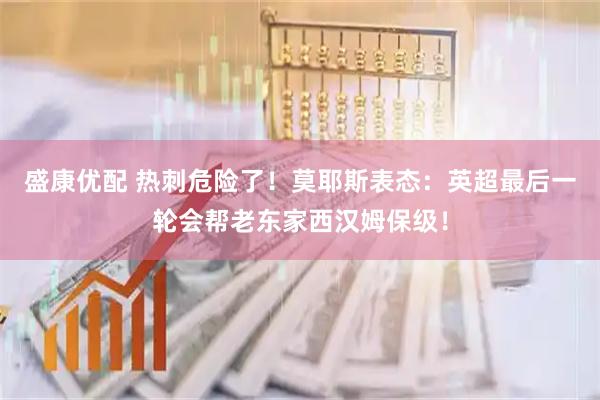 盛康优配 热刺危险了!莫耶斯表态:英超最后一轮会帮老东家西汉姆保级!