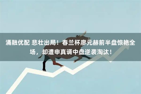 涌融优配 悲壮出局！春兰杯廖元赫前半盘惊艳全场，却遭申真谞中盘逆袭淘汰！