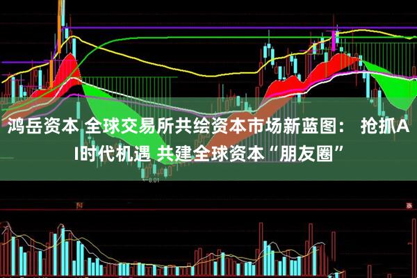 鸿岳资本 全球交易所共绘资本市场新蓝图： 抢抓AI时代机遇 共建全球资本“朋友圈”