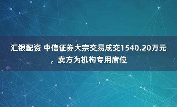 汇银配资 中信证券大宗交易成交1540.20万元，卖方为机构专用席位