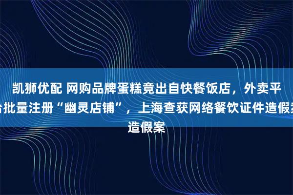 凯狮优配 网购品牌蛋糕竟出自快餐饭店，外卖平台批量注册“幽灵店铺”，上海查获网络餐饮证件造假案